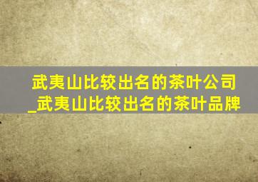 武夷山比较出名的茶叶公司_武夷山比较出名的茶叶品牌