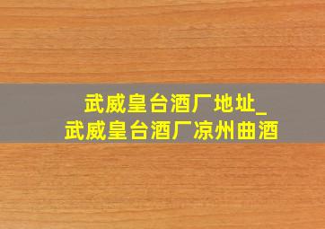 武威皇台酒厂地址_武威皇台酒厂凉州曲酒