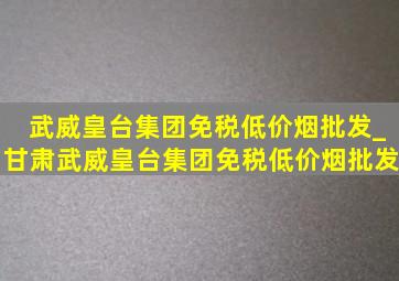 武威皇台集团(免税低价烟批发)_甘肃武威皇台集团(免税低价烟批发)