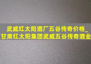 武威红太阳酒厂五谷传奇价格_甘肃红太阳集团武威五谷传奇酒业