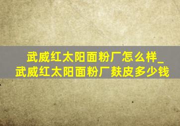 武威红太阳面粉厂怎么样_武威红太阳面粉厂麸皮多少钱