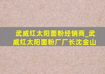 武威红太阳面粉经销商_武威红太阳面粉厂厂长沈金山