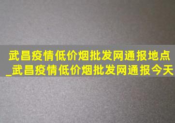 武昌疫情(低价烟批发网)通报地点_武昌疫情(低价烟批发网)通报今天