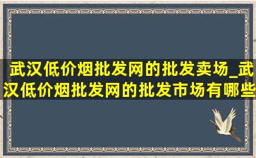 武汉(低价烟批发网)的批发卖场_武汉(低价烟批发网)的批发市场有哪些