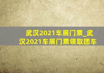 武汉2021车展门票_武汉2021车展门票领取团车