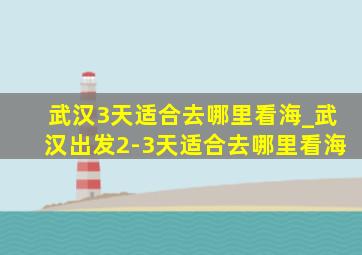 武汉3天适合去哪里看海_武汉出发2-3天适合去哪里看海