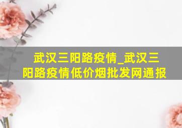 武汉三阳路疫情_武汉三阳路疫情(低价烟批发网)通报