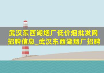 武汉东西湖烟厂(低价烟批发网)招聘信息_武汉东西湖烟厂招聘