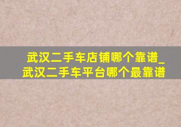 武汉二手车店铺哪个靠谱_武汉二手车平台哪个最靠谱