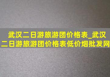 武汉二日游旅游团价格表_武汉二日游旅游团价格表(低价烟批发网)