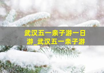 武汉五一亲子游一日游_武汉五一亲子游