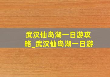 武汉仙岛湖一日游攻略_武汉仙岛湖一日游