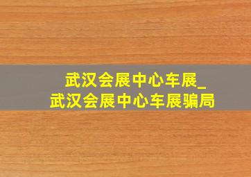 武汉会展中心车展_武汉会展中心车展骗局