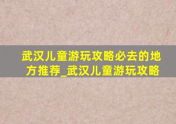 武汉儿童游玩攻略必去的地方推荐_武汉儿童游玩攻略