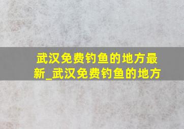 武汉免费钓鱼的地方最新_武汉免费钓鱼的地方