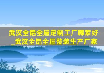 武汉全铝全屋定制工厂哪家好_武汉全铝全屋整装生产厂家