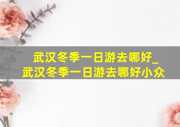 武汉冬季一日游去哪好_武汉冬季一日游去哪好小众