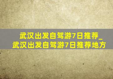 武汉出发自驾游7日推荐_武汉出发自驾游7日推荐地方