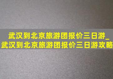 武汉到北京旅游团报价三日游_武汉到北京旅游团报价三日游攻略