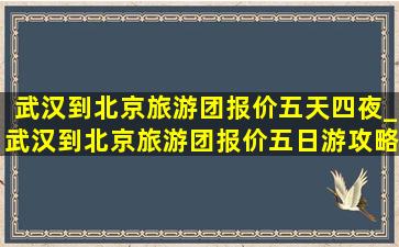 武汉到北京旅游团报价五天四夜_武汉到北京旅游团报价五日游攻略