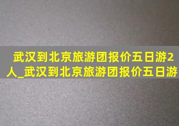 武汉到北京旅游团报价五日游2人_武汉到北京旅游团报价五日游