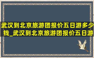 武汉到北京旅游团报价五日游多少钱_武汉到北京旅游团报价五日游