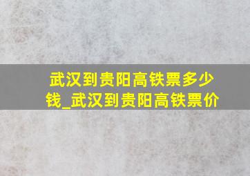 武汉到贵阳高铁票多少钱_武汉到贵阳高铁票价