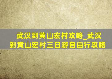 武汉到黄山宏村攻略_武汉到黄山宏村三日游自由行攻略