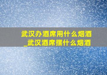 武汉办酒席用什么烟酒_武汉酒席摆什么烟酒