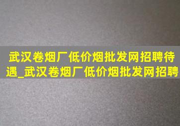 武汉卷烟厂(低价烟批发网)招聘待遇_武汉卷烟厂(低价烟批发网)招聘