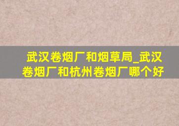 武汉卷烟厂和烟草局_武汉卷烟厂和杭州卷烟厂哪个好