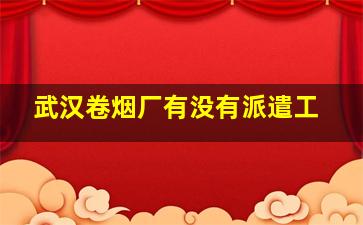 武汉卷烟厂有没有派遣工