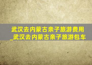 武汉去内蒙古亲子旅游费用_武汉去内蒙古亲子旅游包车