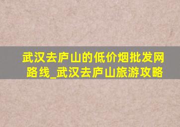 武汉去庐山的(低价烟批发网)路线_武汉去庐山旅游攻略