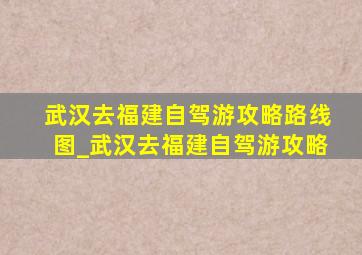 武汉去福建自驾游攻略路线图_武汉去福建自驾游攻略