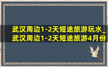 武汉周边1-2天短途旅游玩水_武汉周边1-2天短途旅游4月份