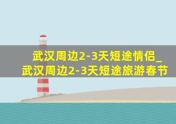 武汉周边2-3天短途情侣_武汉周边2-3天短途旅游春节