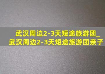 武汉周边2-3天短途旅游团_武汉周边2-3天短途旅游团亲子