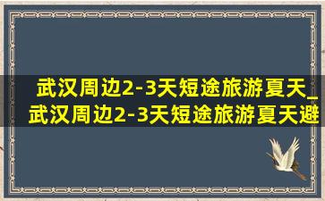 武汉周边2-3天短途旅游夏天_武汉周边2-3天短途旅游夏天避暑