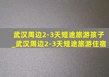 武汉周边2-3天短途旅游孩子_武汉周边2-3天短途旅游住宿