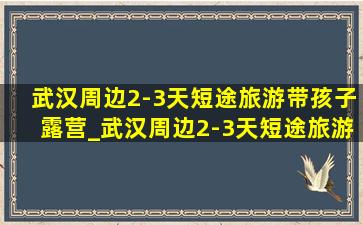 武汉周边2-3天短途旅游带孩子露营_武汉周边2-3天短途旅游带孩子自驾