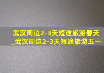 武汉周边2-3天短途旅游春天_武汉周边2-3天短途旅游五一