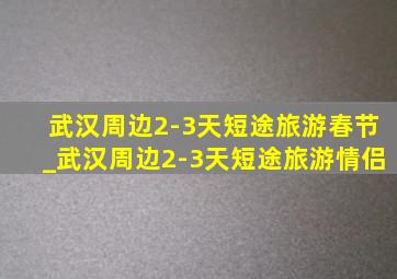 武汉周边2-3天短途旅游春节_武汉周边2-3天短途旅游情侣