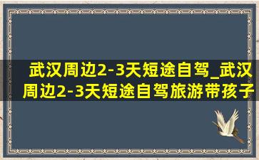 武汉周边2-3天短途自驾_武汉周边2-3天短途自驾旅游带孩子