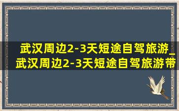 武汉周边2-3天短途自驾旅游_武汉周边2-3天短途自驾旅游带孩子