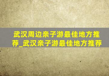 武汉周边亲子游最佳地方推荐_武汉亲子游最佳地方推荐