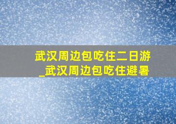 武汉周边包吃住二日游_武汉周边包吃住避暑