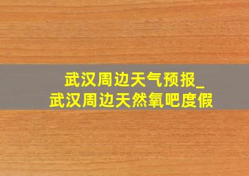 武汉周边天气预报_武汉周边天然氧吧度假