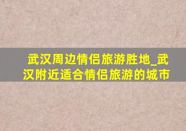 武汉周边情侣旅游胜地_武汉附近适合情侣旅游的城市