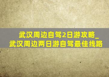 武汉周边自驾2日游攻略_武汉周边两日游自驾最佳线路